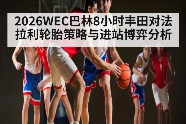 2026WEC巴林8小时丰田对法拉利轮胎策略与进站博弈分析